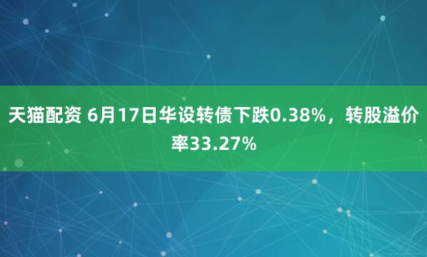 天猫配资 6月17日华设转债下跌0.38%，转股溢价率33.27%