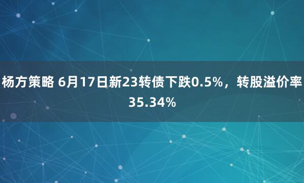 杨方策略 6月17日新23转债下跌0.5%，转股溢价率35.34%