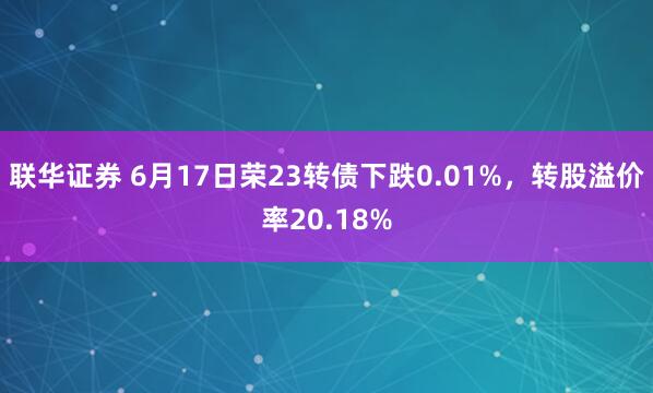 联华证券 6月17日荣23转债下跌0.01%，转股溢价率20.18%