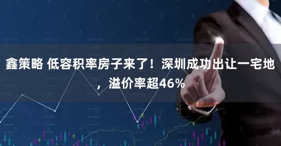 鑫策略 低容积率房子来了！深圳成功出让一宅地，溢价率超46%
