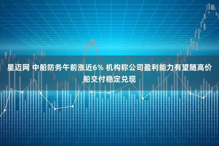 星迈网 中船防务午前涨近6% 机构称公司盈利能力有望随高价船交付稳定兑现