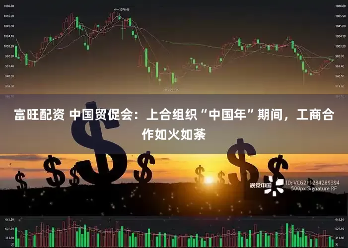 富旺配资 中国贸促会：上合组织“中国年”期间，工商合作如火如荼