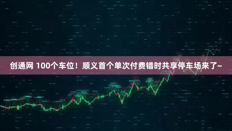创通网 100个车位！顺义首个单次付费错时共享停车场来了~
