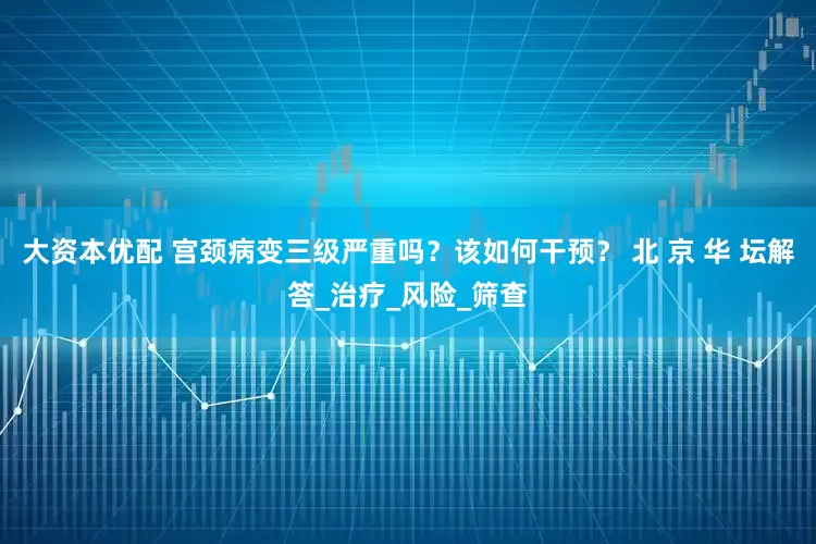 大资本优配 宫颈病变三级严重吗？该如何干预？ 北 京 华 坛解答_治疗_风险_筛查