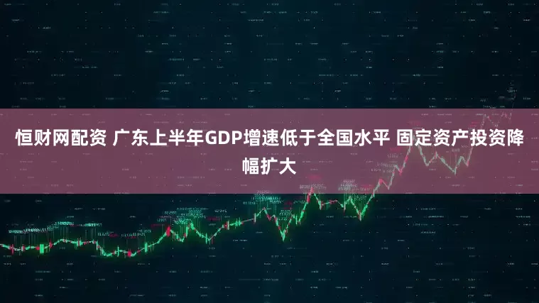 恒财网配资 广东上半年GDP增速低于全国水平 固定资产投资降幅扩大