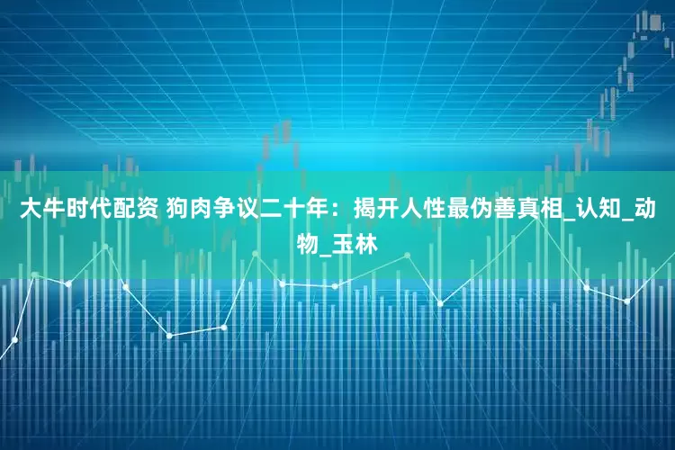 大牛时代配资 狗肉争议二十年：揭开人性最伪善真相_认知_动物_玉林
