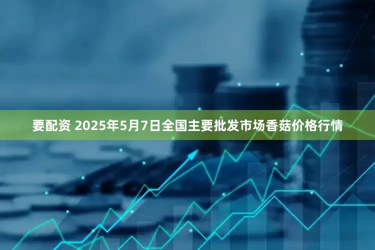 要配资 2025年5月7日全国主要批发市场香菇价格行情