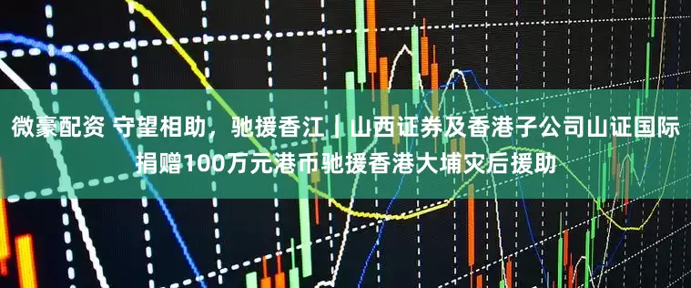 微豪配资 守望相助，驰援香江｜山西证券及香港子公司山证国际捐赠100万元港币驰援香港大埔灾后援助