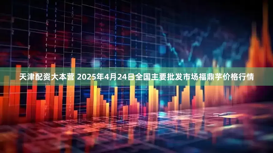 天津配资大本营 2025年4月24日全国主要批发市场福鼎芋价格行情