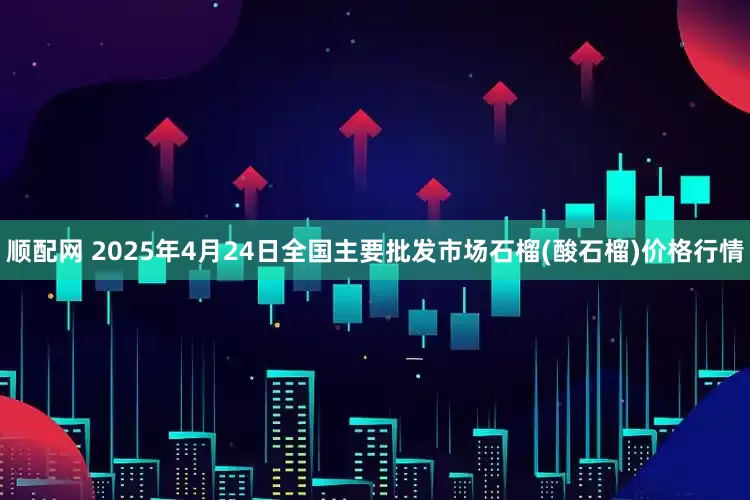 顺配网 2025年4月24日全国主要批发市场石榴(酸石榴)价格行情