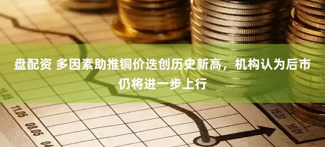 盘配资 多因素助推铜价迭创历史新高，机构认为后市仍将进一步上行