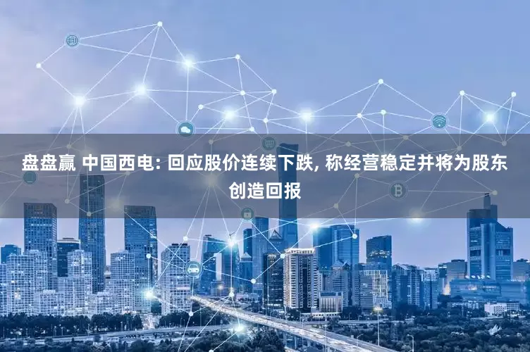 盘盘赢 中国西电: 回应股价连续下跌, 称经营稳定并将为股东创造回报