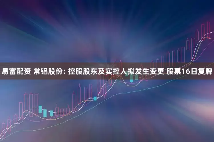 易富配资 常铝股份: 控股股东及实控人拟发生变更 股票16日复牌