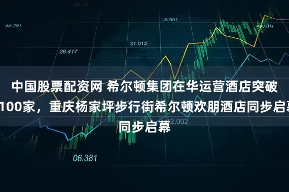 中国股票配资网 希尔顿集团在华运营酒店突破1100家，重庆杨家坪步行街希尔顿欢朋酒店同步启幕