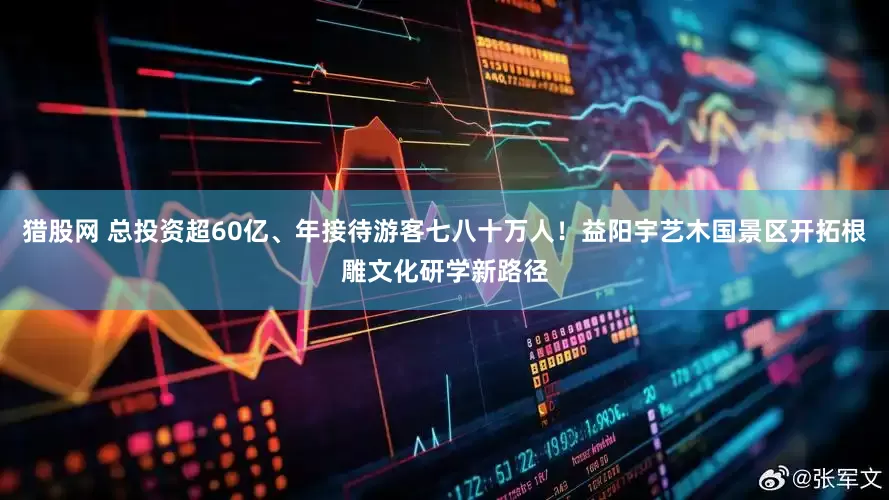 猎股网 总投资超60亿、年接待游客七八十万人！益阳宇艺木国景区开拓根雕文化研学新路径
