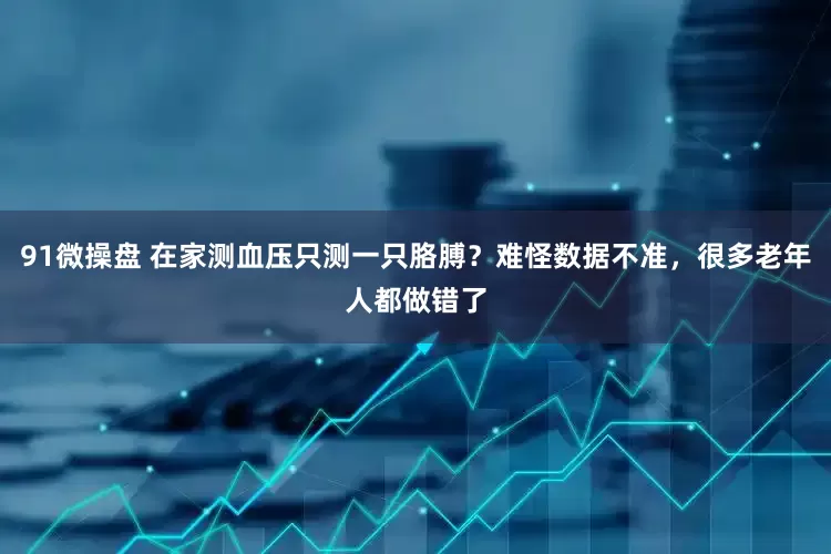 91微操盘 在家测血压只测一只胳膊？难怪数据不准，很多老年人都做错了