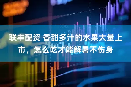 联丰配资 香甜多汁的水果大量上市，怎么吃才能解暑不伤身